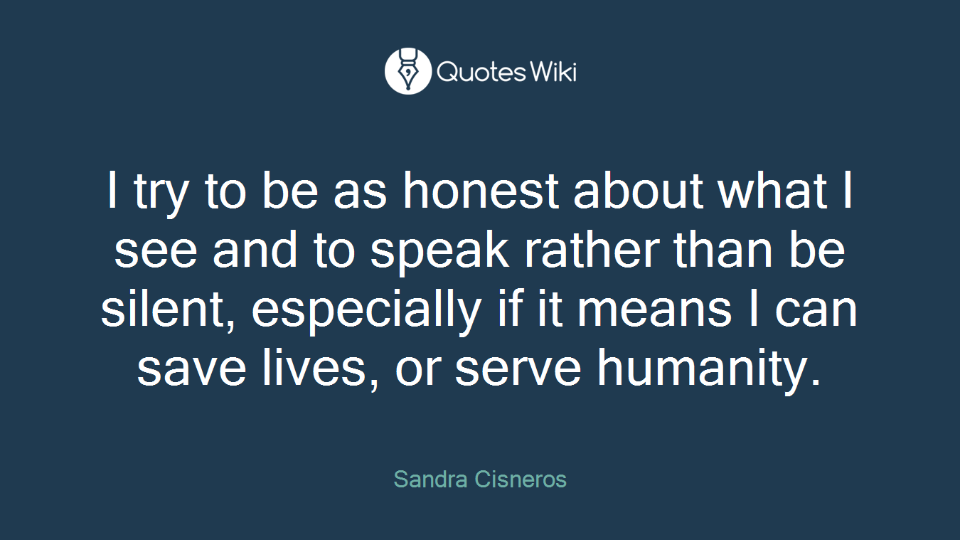 I try to be as honest about what I see and to speak rather than be silent, especially if it means I can save lives, or serve humanity.