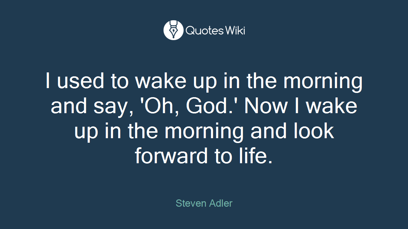 I used to wake up in the morning and say, 'Oh, God.' Now I wake up in the morning and look forward to life.