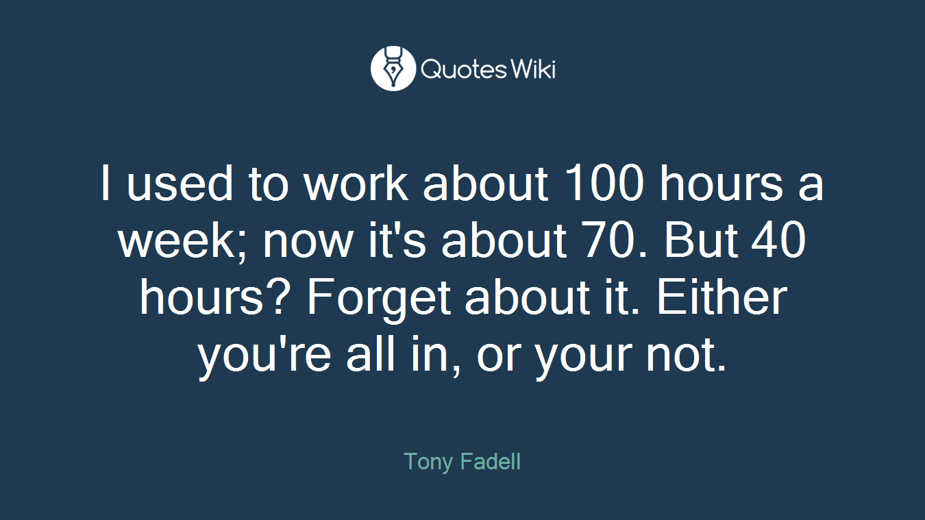 I used to work about 100 hours a week; now it's about 70. But 40 hours? Forget about it. Either you're all in, or your not.