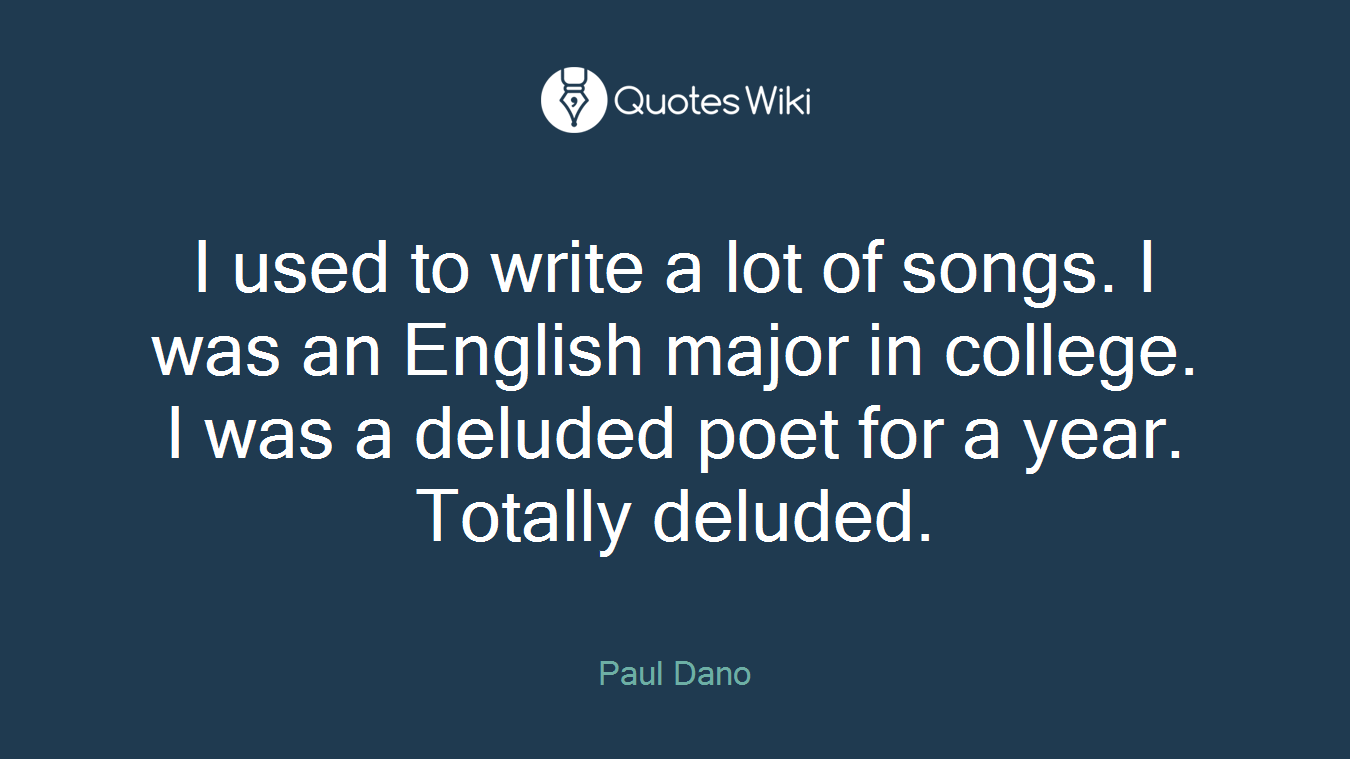 I used to write a lot of songs. I was an English major in college. I was a deluded poet for a year. Totally deluded.