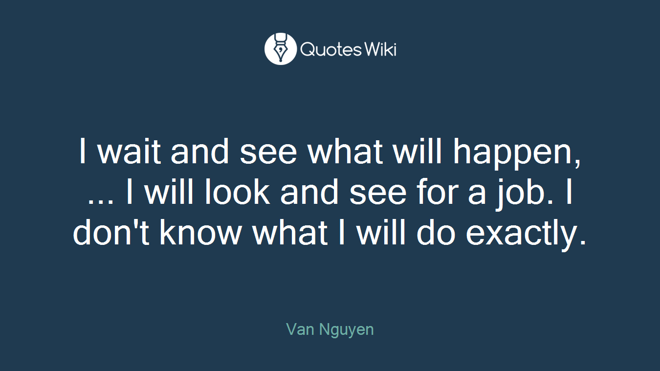 I wait and see what will happen, ... I will look and see for a job. I don't know what I will do exactly.