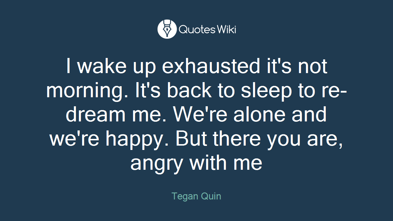 I wake up exhausted it's not morning. It's back to sleep to re-dream me. We're alone and we're happy. But there you are, angry with me