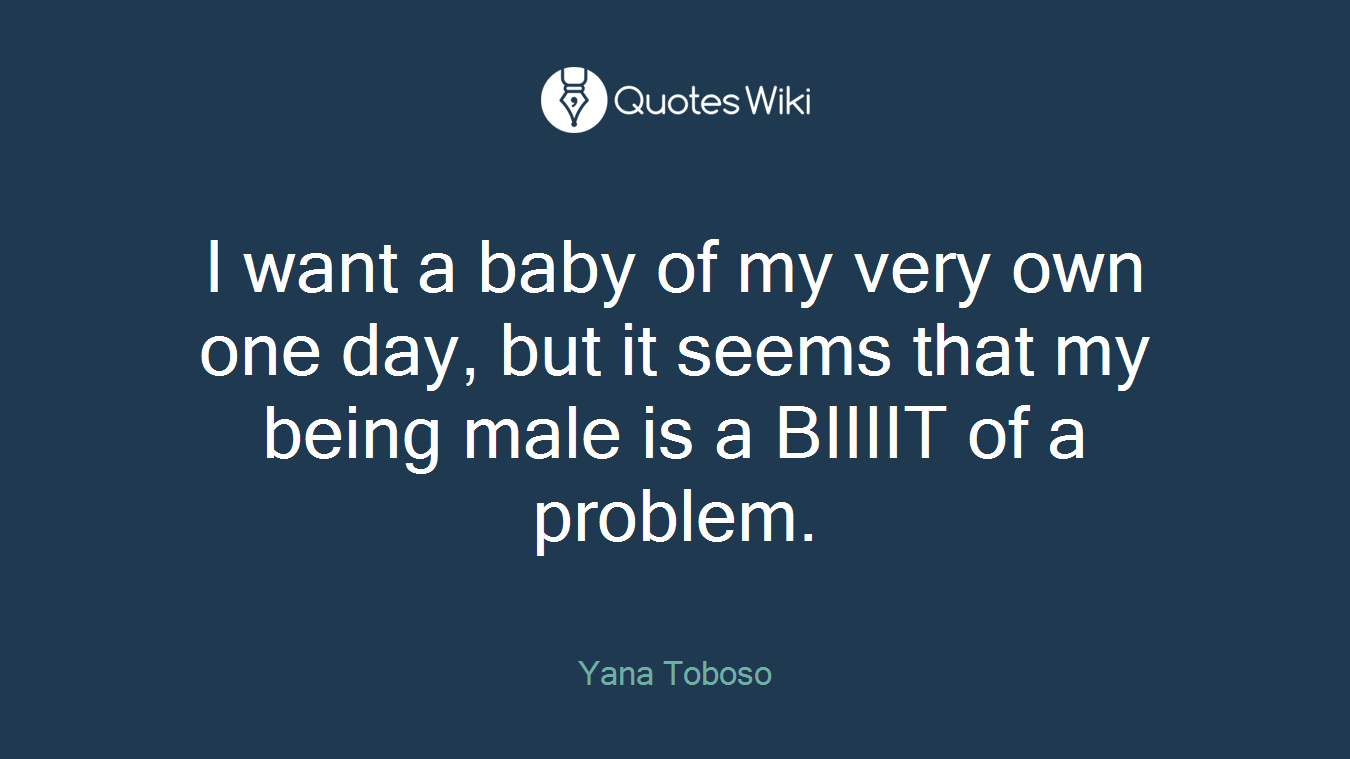 I want a baby of my very own one day, but it seems that my being male is a BIIIIT of a problem.