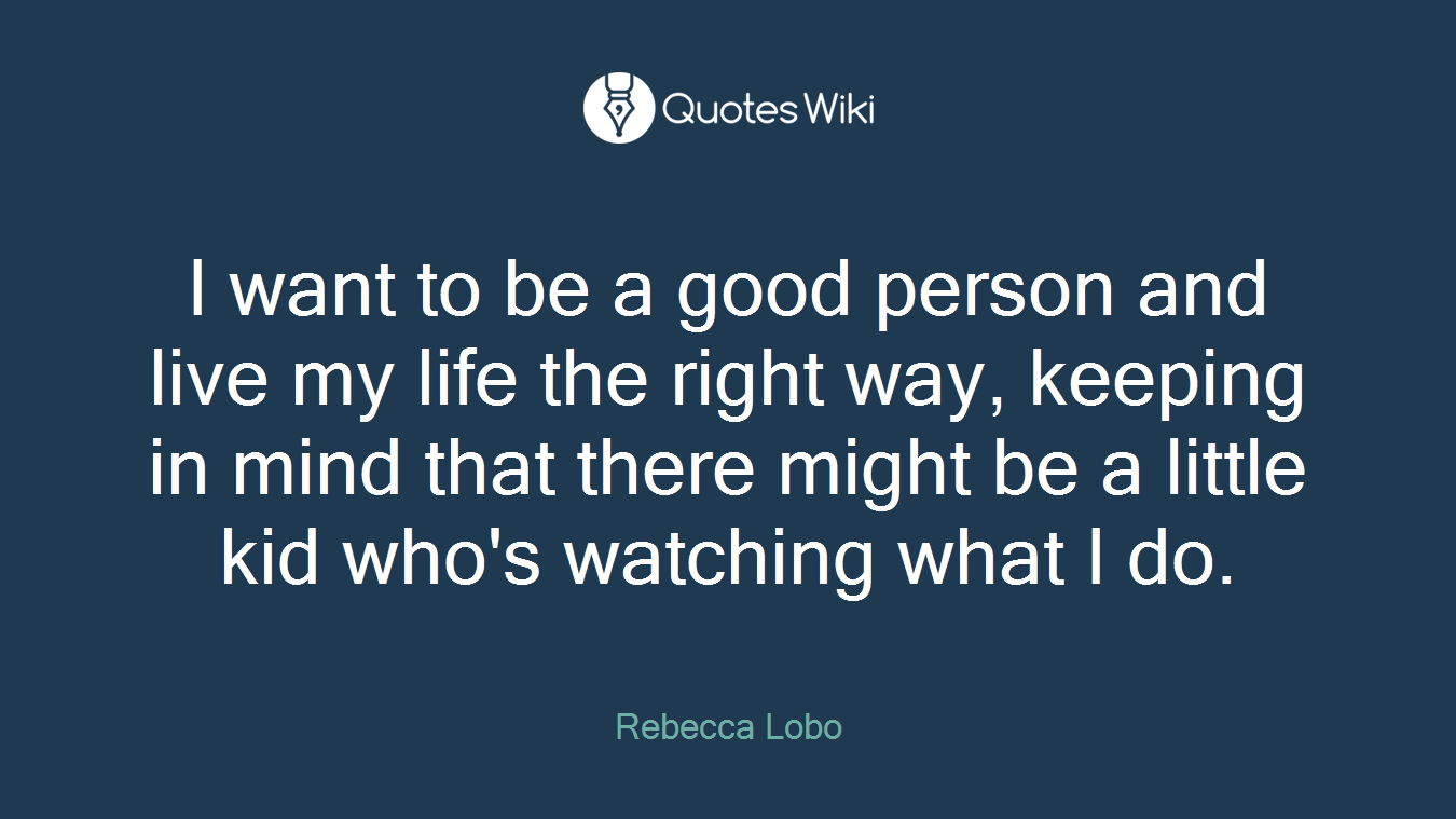 I want to be a good person and live my life the right way, keeping in mind that there might be a little kid who's watching what I do.