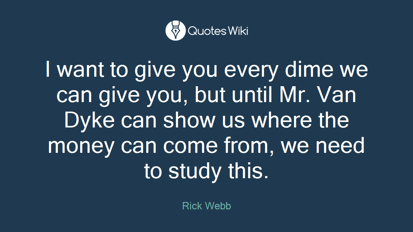 I want to give you every dime we can give you, but until Mr. Van Dyke can show us where the money can come from, we need to study this.