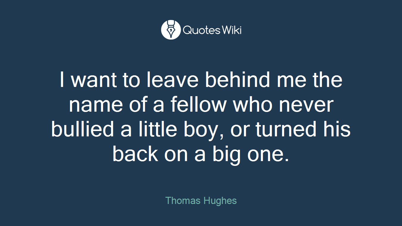 I want to leave behind me the name of a fellow who never bullied a little boy, or turned his back on a big one.