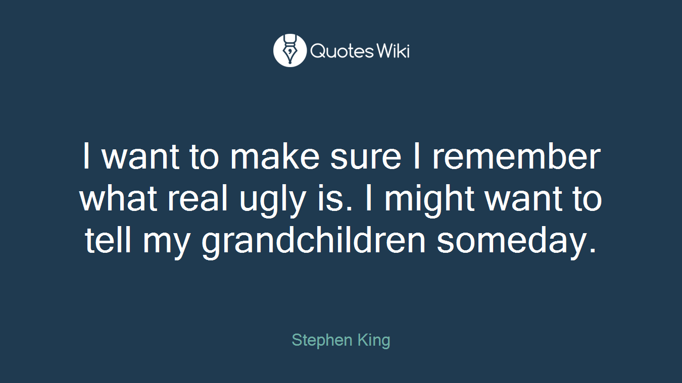 I want to make sure I remember what real ugly is. I might want to tell my grandchildren someday.