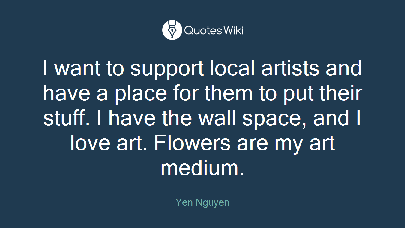 I want to support local artists and have a place for them to put their stuff. I have the wall space, and I love art. Flowers are my art medium.