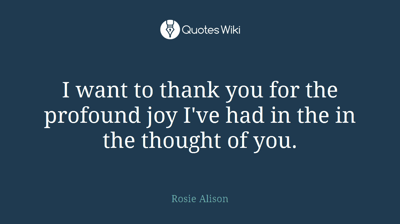 I want to thank you for the profound joy I've had in the in the thought of you.