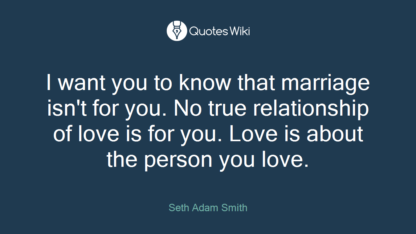 I want you to know that marriage isn't for you. No true relationship of love is for you. Love is about the person you love.