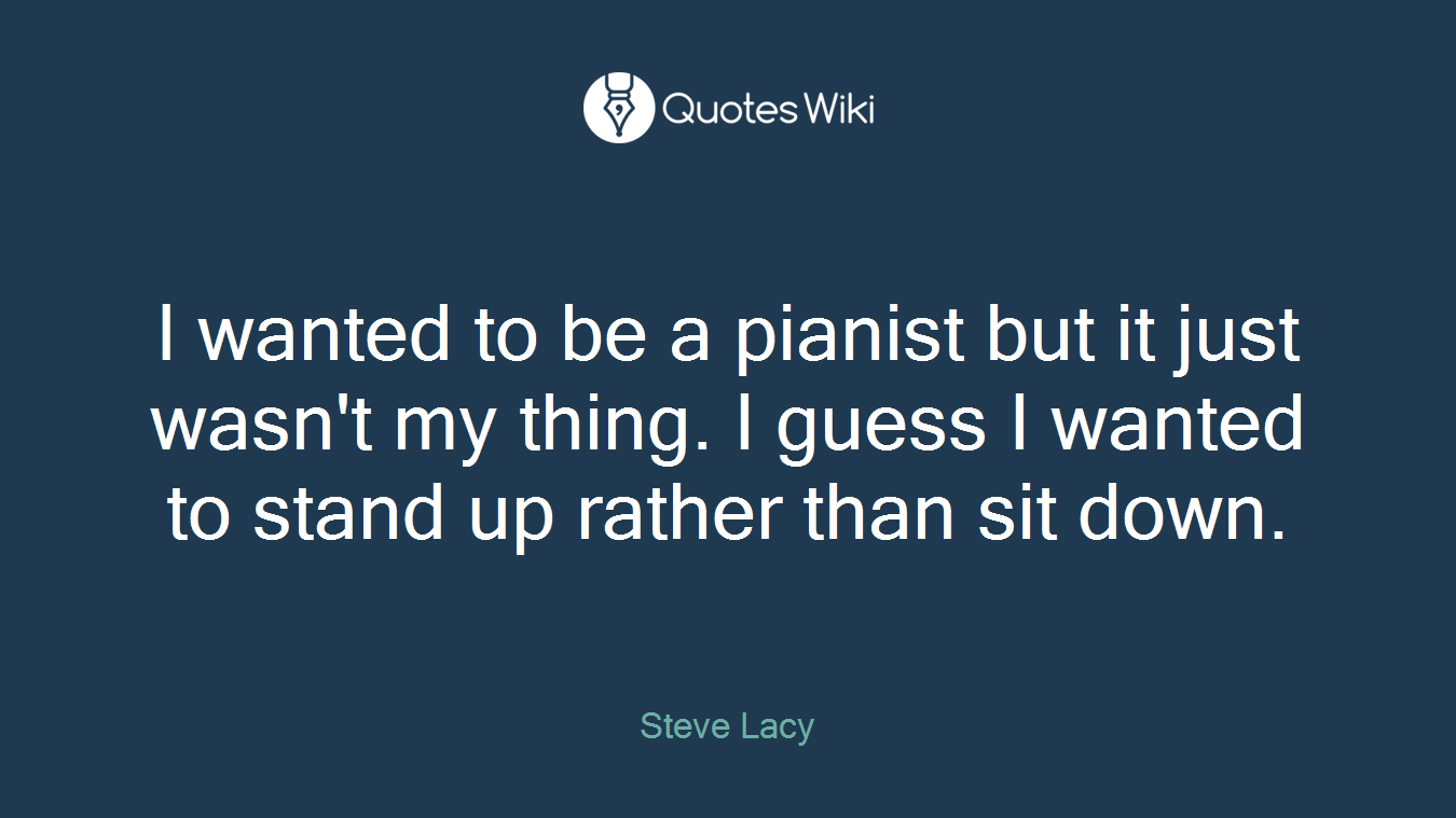 I wanted to be a pianist but it just wasn't my thing. I guess I wanted to stand up rather than sit down.