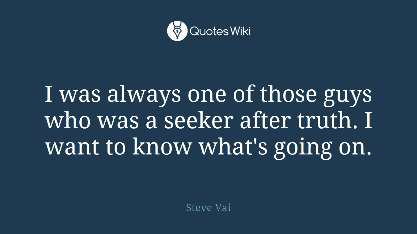 I was always one of those guys who was a seeker after truth. I want to know what's going on.