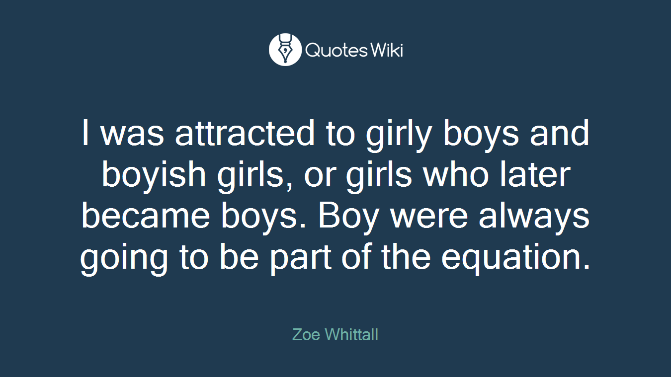I was attracted to girly boys and boyish girls, or girls who later became boys. Boy were always going to be part of the equation.
