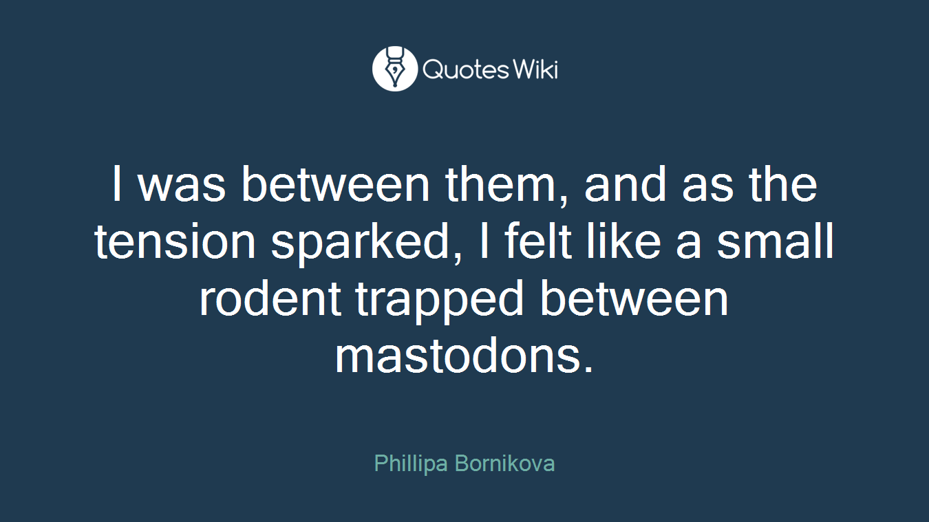 I was between them, and as the tension sparked, I felt like a small rodent trapped between mastodons.