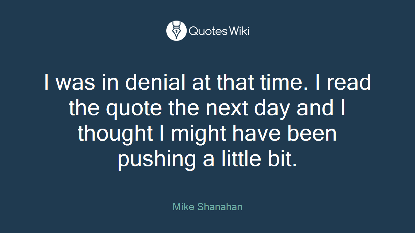 I was in denial at that time. I read the quote the next day and I thought I might have been pushing a little bit.