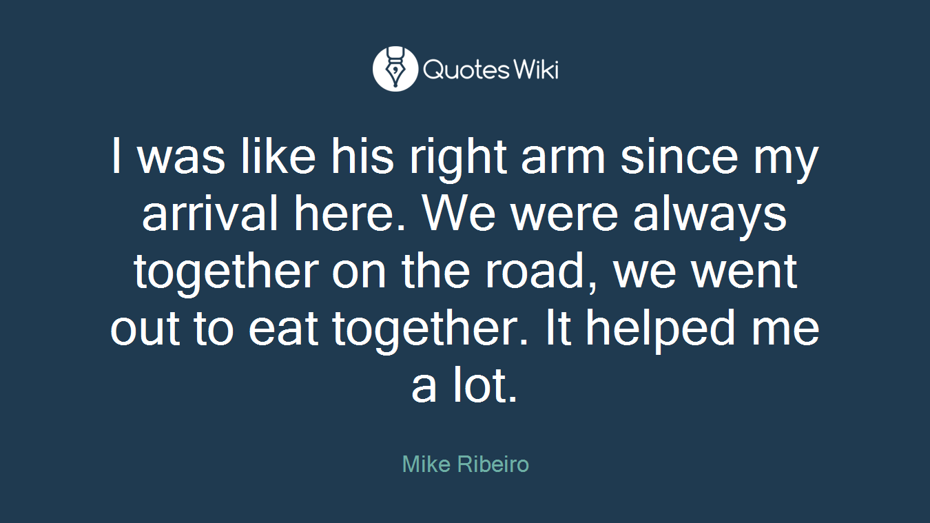 I was like his right arm since my arrival here. We were always together on the road, we went out to eat together. It helped me a lot.