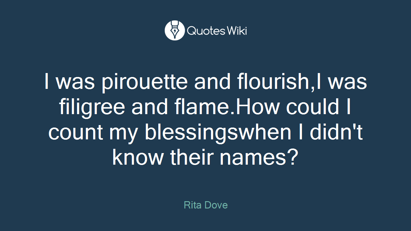 I was pirouette and flourish,I was filigree and flame.How could I count my blessingswhen I didn't know their names?