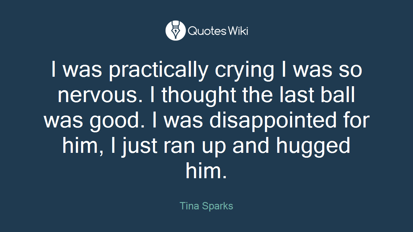 I was practically crying I was so nervous. I thought the last ball was good. I was disappointed for him, I just ran up and hugged him.