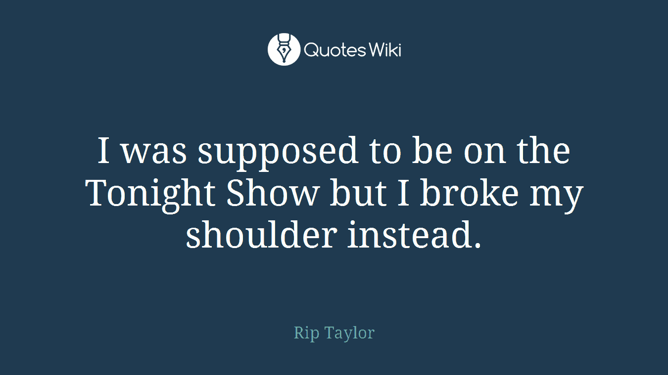 I was supposed to be on the Tonight Show but I broke my shoulder instead.