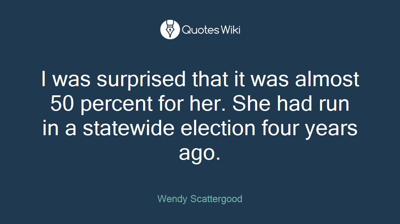 I was surprised that it was almost 50 percent for her. She had run in a statewide election four years ago.