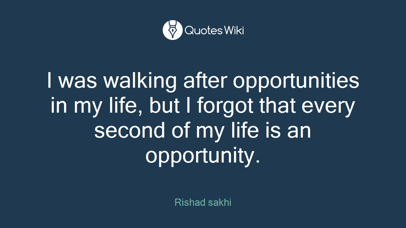 I was walking after opportunities in my life, but I forgot that every second of my life is an opportunity.