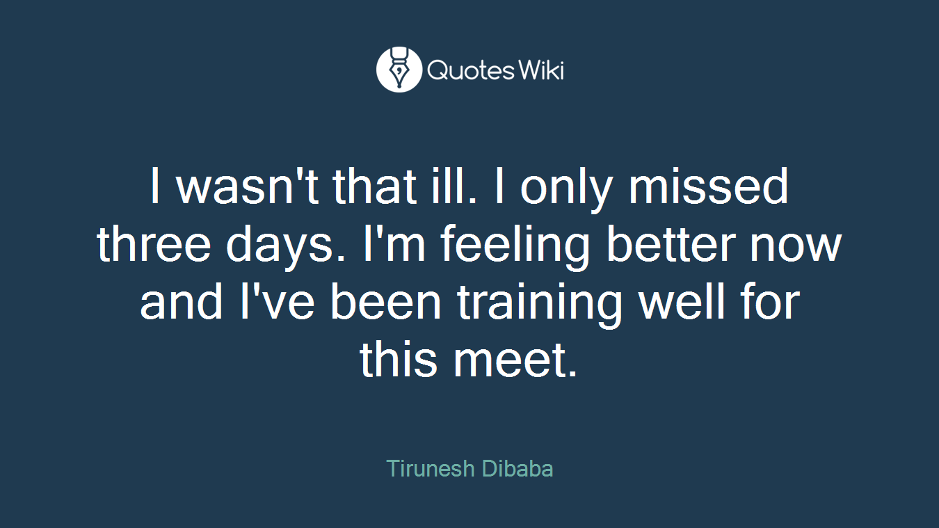 I wasn't that ill. I only missed three days. I'm feeling better now and I've been training well for this meet.
