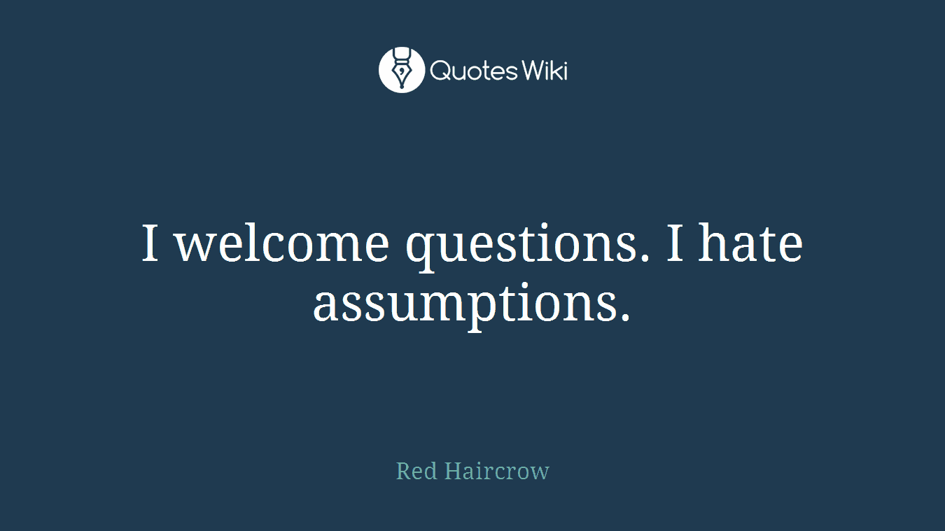 I welcome questions. I hate assumptions.