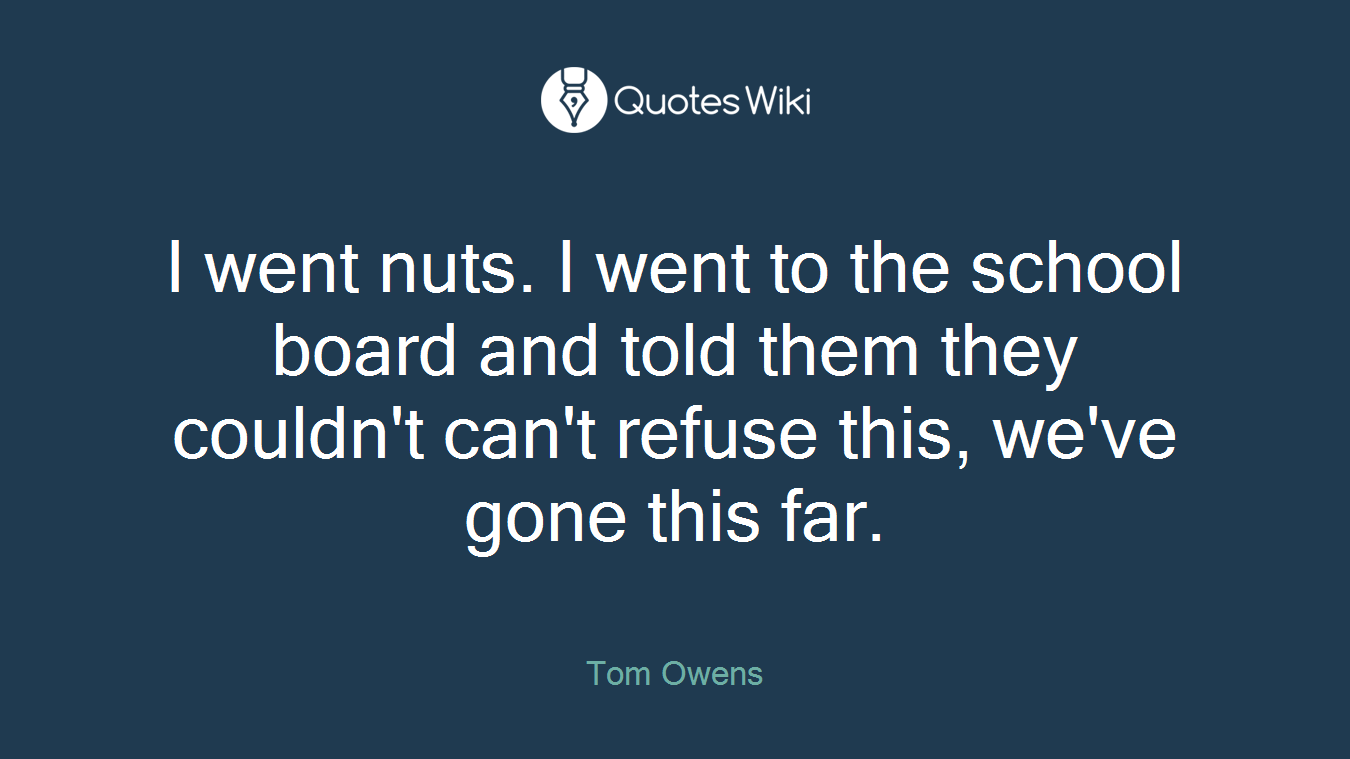 I went nuts. I went to the school board and told them they couldn't can't refuse this, we've gone this far.