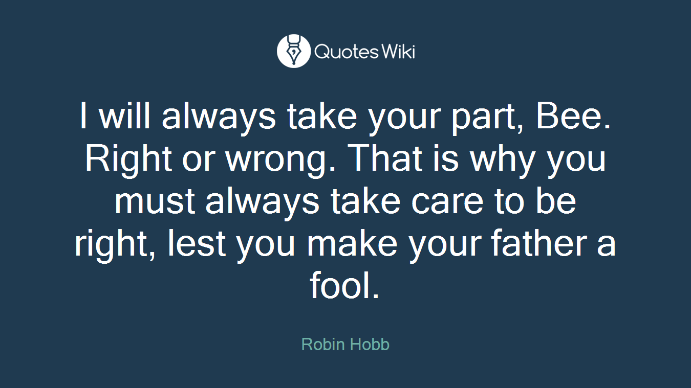 I will always take your part, Bee. Right or wrong. That is why you must always take care to be right, lest you make your father a fool.