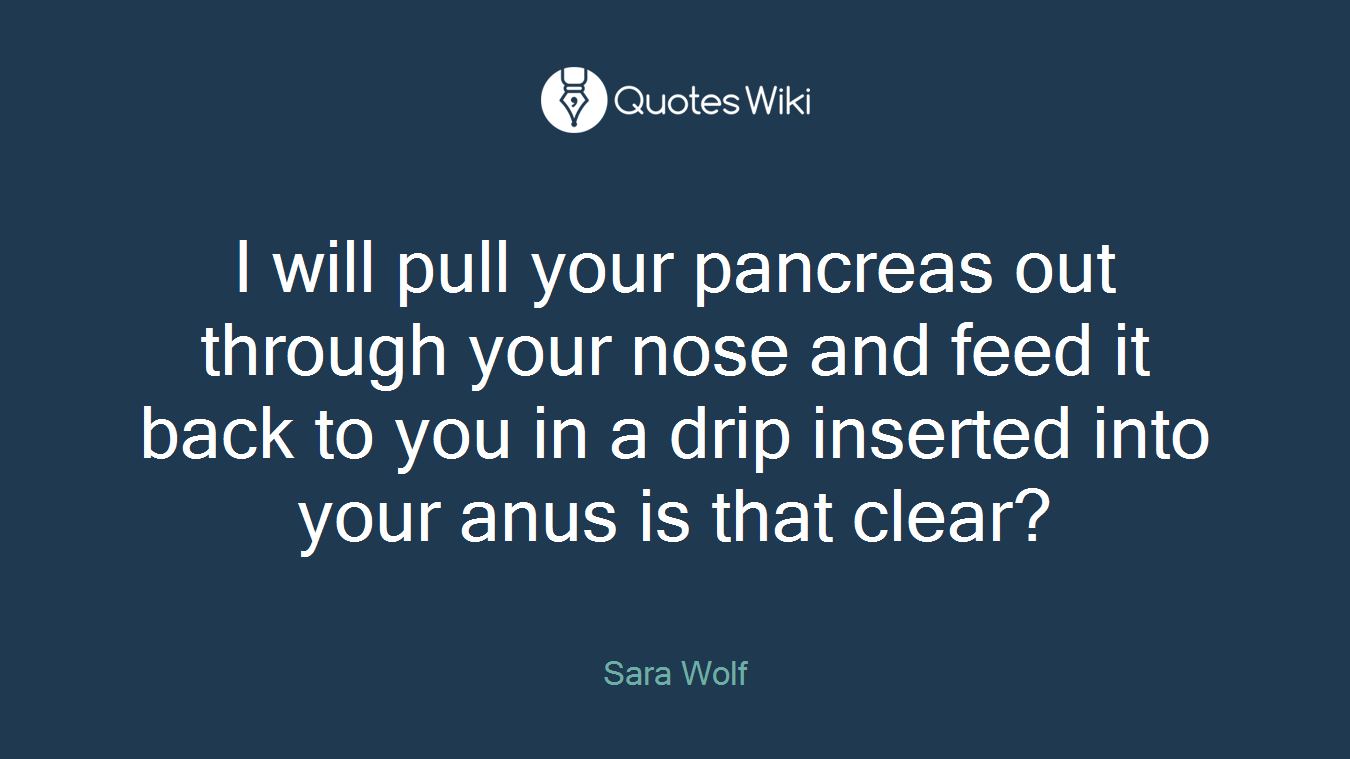I will pull your pancreas out through your nose and feed it back to you in a drip inserted into your anus is that clear?