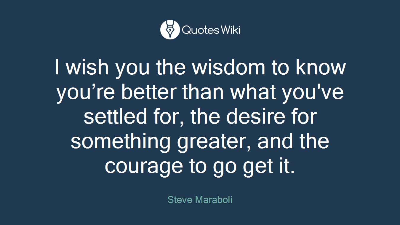 I wish you the wisdom to know you’re better than what you've settled for, the desire for something greater, and the courage to go get it.