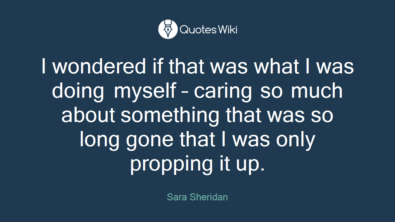 I wondered if that was what I was doing myself – caring so much about something that was so long gone that I was only propping it up.