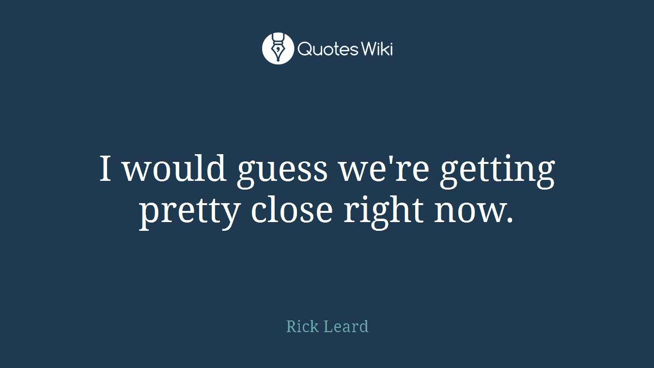 I would guess we're getting pretty close right now.