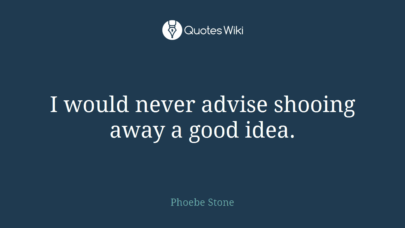 I would never advise shooing away a good idea.