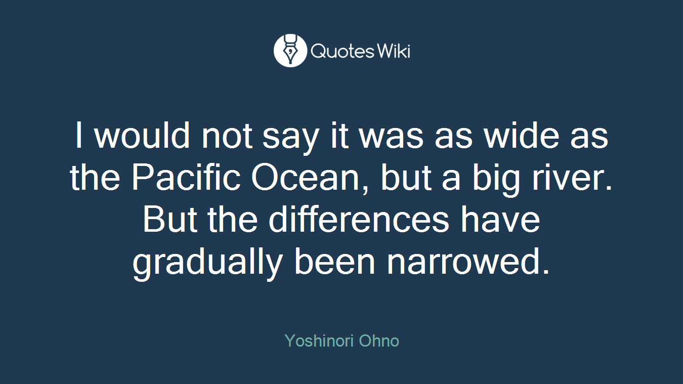 I would not say it was as wide as the Pacific Ocean, but a big river. But the differences have gradually been narrowed.