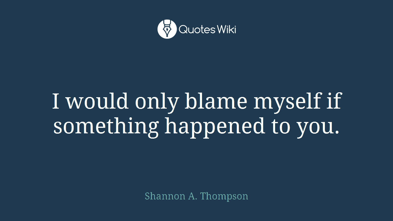 I would only blame myself if something happened to you.