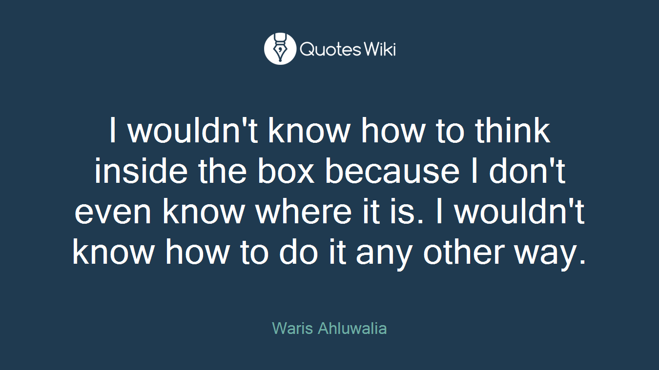 I wouldn't know how to think inside the box because I don't even know where it is. I wouldn't know how to do it any other way.
