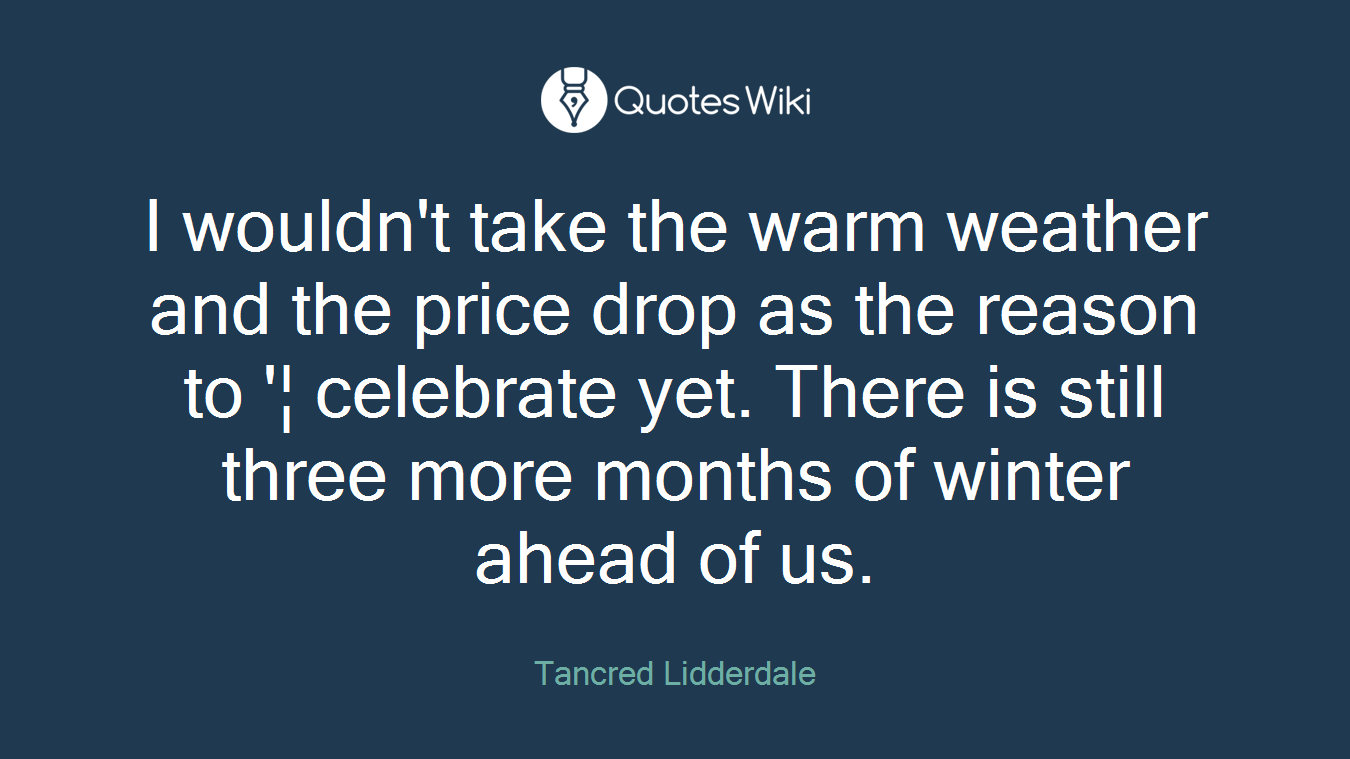 I wouldn't take the warm weather and the price drop as the reason to '¦ celebrate yet. There is still three more months of winter ahead of us.