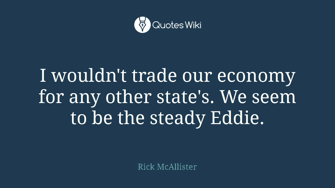 I wouldn't trade our economy for any other state's. We seem to be the steady Eddie.
