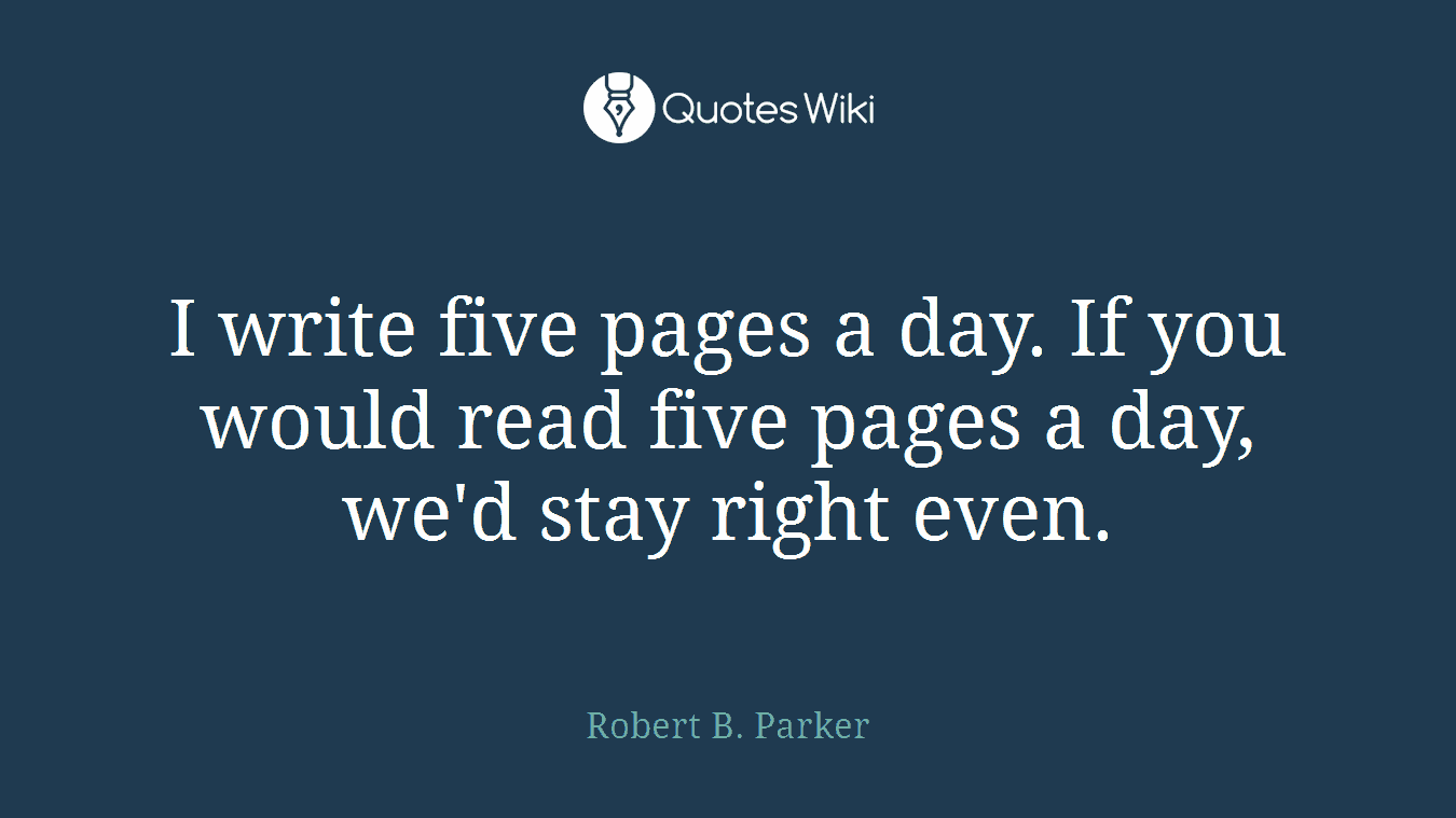 I write five pages a day. If you would read five pages a day, we'd stay right even.