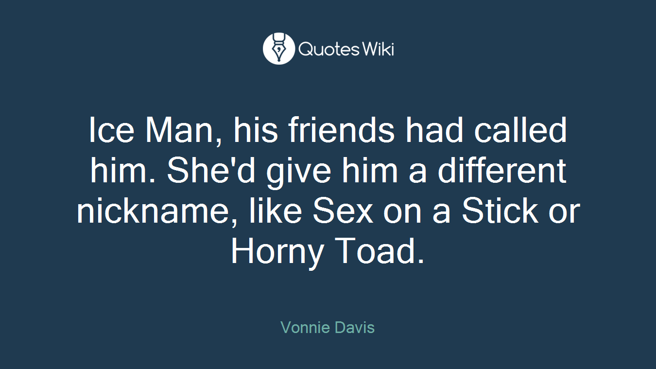 Ice Man, his friends had called him. She'd give him a different nickname, like Sex on a Stick or Horny Toad.