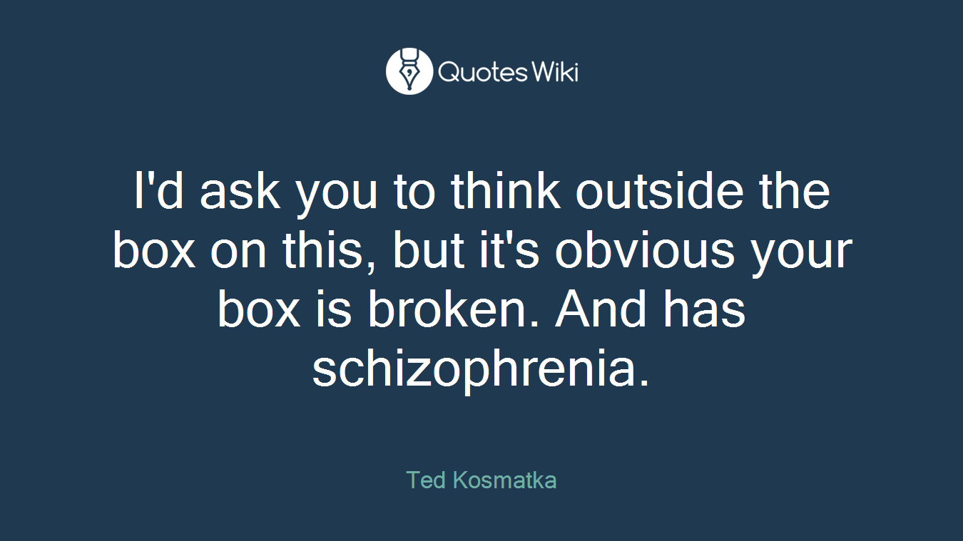 I'd ask you to think outside the box on this, but it's obvious your box is broken. And has schizophrenia.