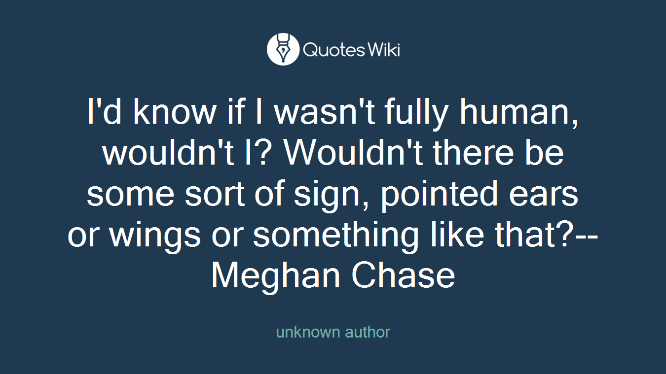 I'd know if I wasn't fully human, wouldn't I? Wouldn't there be some sort of sign, pointed ears or wings or something like that?--Meghan Chase