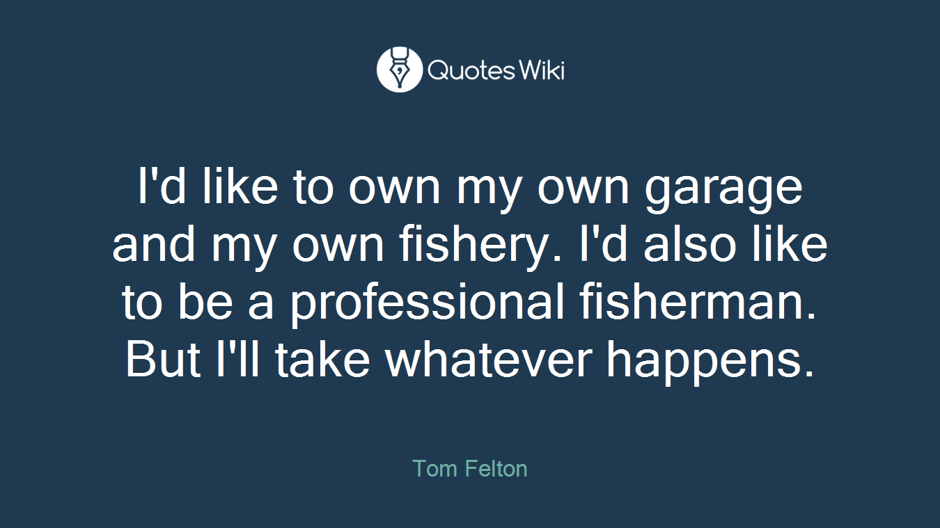 I'd like to own my own garage and my own fishery. I'd also like to be a professional fisherman. But I'll take whatever happens.
