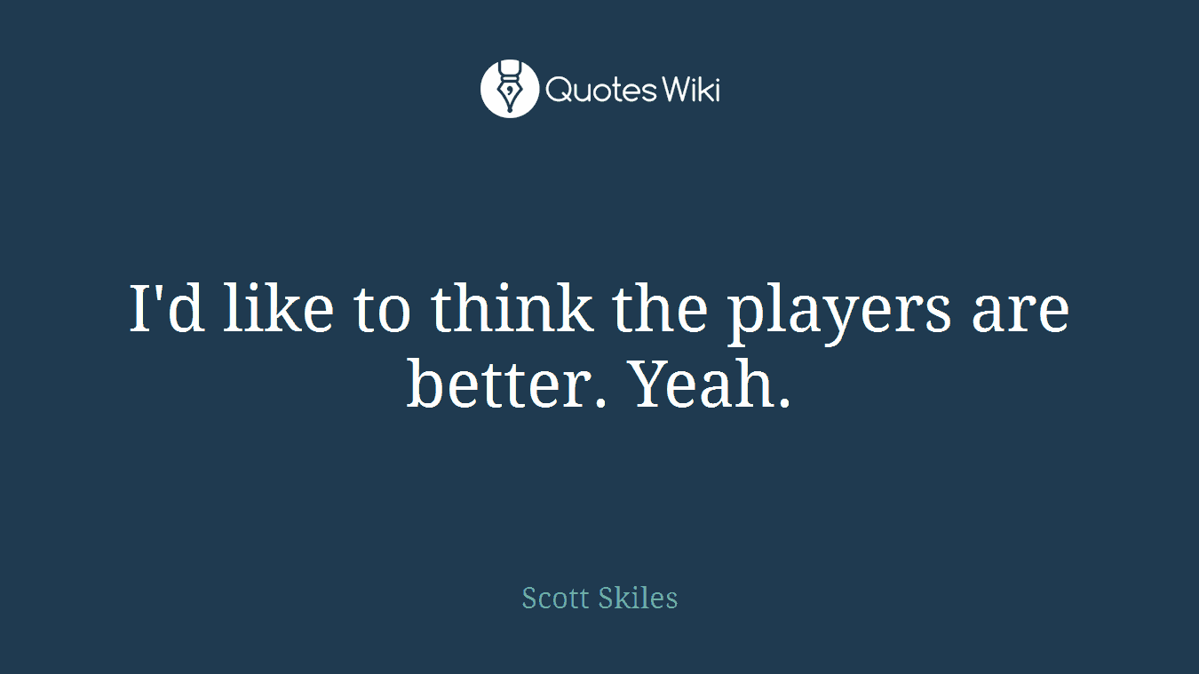 I'd like to think the players are better. Yeah.