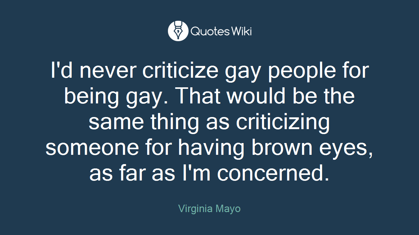 I'd never criticize gay people for being gay. That would be the same thing as criticizing someone for having brown eyes, as far as I'm concerned.