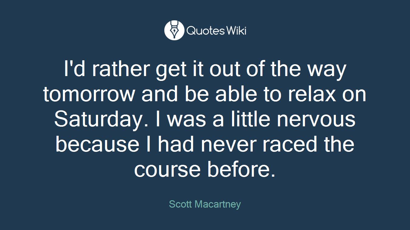 I'd rather get it out of the way tomorrow and be able to relax on Saturday. I was a little nervous because I had never raced the course before.
