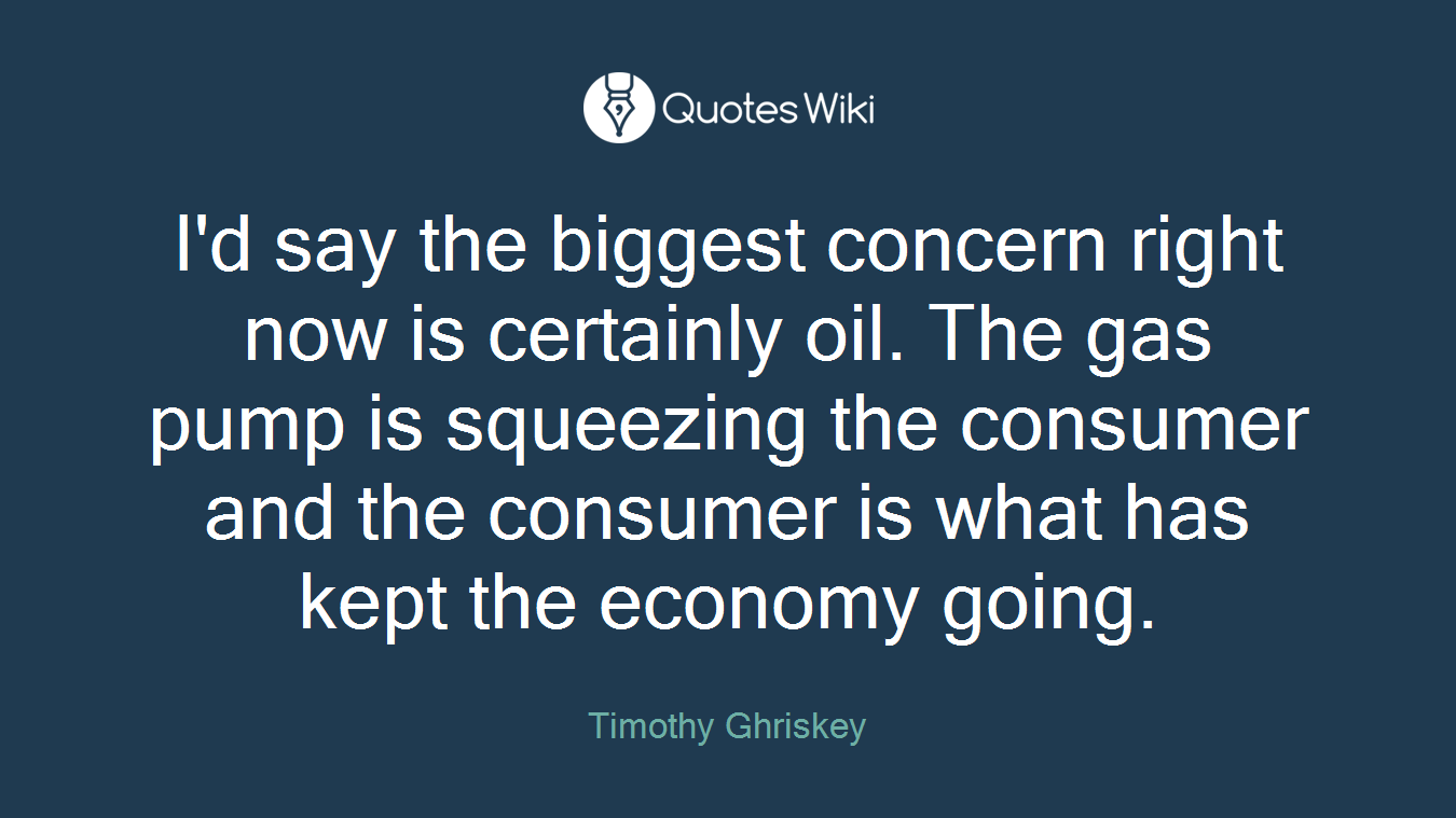 I'd say the biggest concern right now is certainly oil. The gas pump is squeezing the consumer and the consumer is what has kept the economy going.