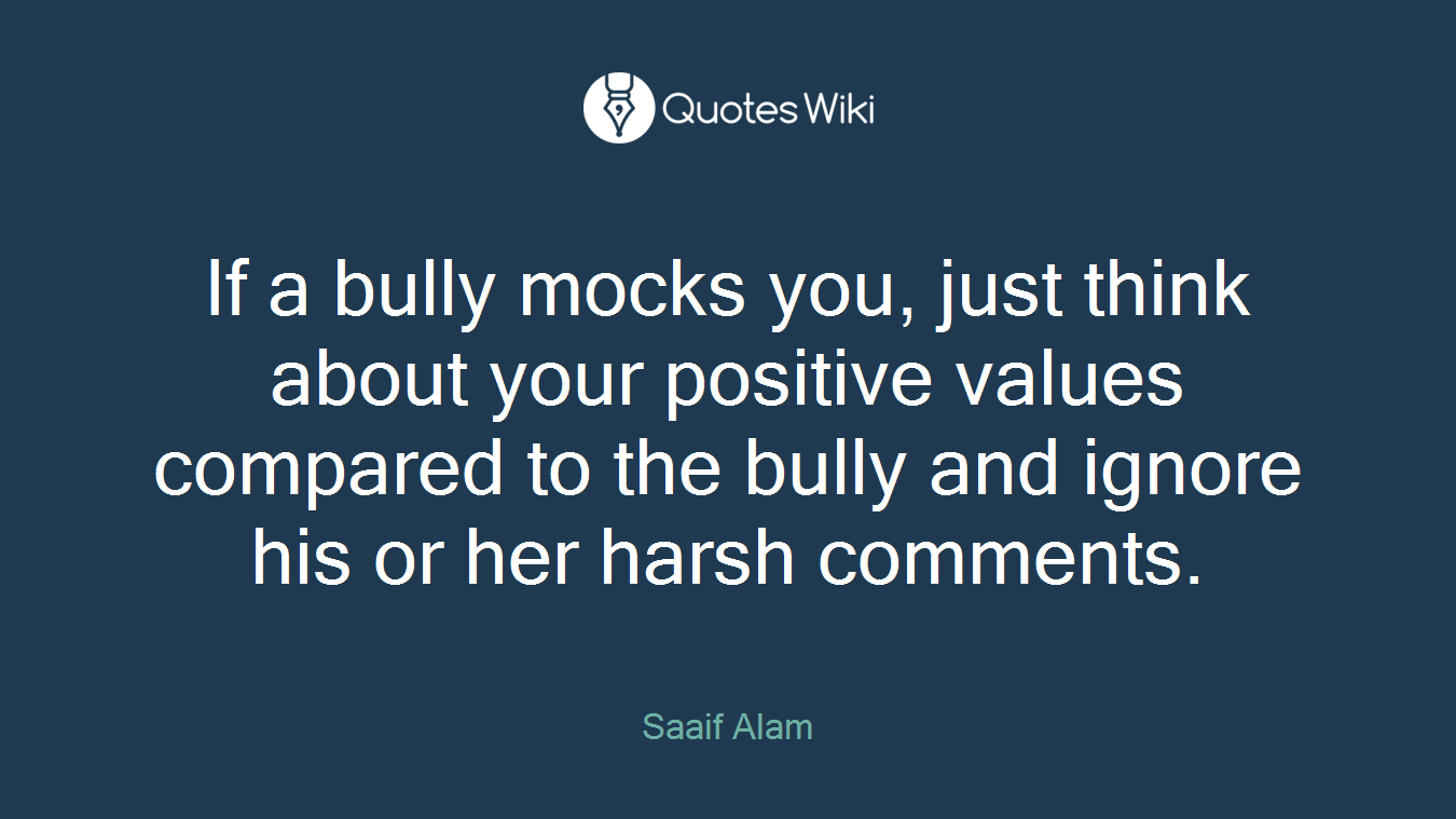 If a bully mocks you, just think about your positive values compared to the bully and ignore his or her harsh comments.