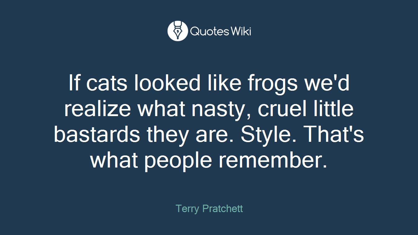 If cats looked like frogs we'd realize what nasty, cruel little bastards they are. Style. That's what people remember.